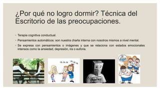 ¿Por qué no logro dormir? Técnica del
Escritorio de las preocupaciones.
◦ Terapia cognitiva conductual.
◦ Pensamientos automáticos: son nuestra charla interna con nosotros mismos a nivel mental.
◦ Se expresa con pensamientos o imágenes y que se relaciona con estados emocionales
intensos como la ansiedad, depresión, ira o euforia.
 