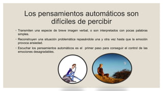 Los pensamientos automáticos son
difíciles de percibir
◦ Transmiten una especie de breve imagen verbal, o son interpretados con pocas palabras
simples.
◦ Reconstruyen una situación problemática repasándola una y otra vez hasta que la emoción
provoca ansiedad.
◦ Escuchar los pensamientos automáticos es el primer paso para conseguir el control de las
emociones desagradables.
 