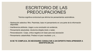 ESCRITORIO DE LAS
PREOCUPACIONES
Técnica cognitiva-conductual que elimina los pensamientos automáticos.
◦ Abstracción selectiva: filtro. Pesimista, baso mi pensamiento en una parte de la información
disponible.
◦ Interferencia arbitraria. Llegar a una conclusión sin evidencia.
◦ Pensamiento absolutista: dicotomía dirigida (todo o nada).
◦ Personalización. Culpa, crítica negativa sin base para esa asociación
◦ Pensamiento catastrofista. Predecir el peor resultado: y si…
SI SE TE COMPLICA, ES NECESARIO CONSULTAR A UN EXPERTO PARA APRENDER A
IDENTIFICARLOS.
 