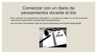 Comenzar con un diario de
pensamientos durante el día
◦ Para reconocer los pensamientos automáticos y el papel que juegan en la vida emocional,
cada persona debe escribir su propio diario de pensamientos.
◦ Hay que hacer una anotación cada vez que se experimenta una emoción desagradable.
 