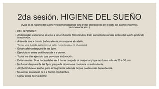 2da sesión. HIGIENE DEL SUEÑO
¿Qué es la higiene del sueño? Recomendaciones para evitar alteraciones en el ciclo del sueño (insomnio,
somnolencia, etc..)
◦ DE LO POSIBLE:
◦ Al despertar, exponerse al sol o a la luz durante 30m minutos. Esto aumenta las ondas lentas del sueño profundo
o reparador.
◦ Antes de irse a dormir, baño caliente, sin mojarse el cabello.
◦ Tomar una bebida caliente (no café, no refrescos, ni chocolate).
◦ Evitar cafeína después de las 5pm.
◦ Ejercicio no antes de 6 horas de ir a dormir.
◦ Todos los días ejercicio que provoque sudoración.
◦ Evitar siestas. Si se hacen debe ser 6 horas después de despertar y que no duren más de 20 a 30 min.
◦ No fumar después de las 7pm, ya que la nicotina se considera un estimulante.
◦ Alcohol induce el sueño, pero lo fragmenta, además de que puede crear dependencia.
◦ No comer en exceso ni ir a dormir con hambre.
◦ Orinar antes de ir a dormir.
 