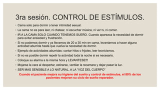 3ra sesión. CONTROL DE ESTÍMULOS.
◦ Cama solo para dormir o tener intimidad sexual.
◦ La cama no es para leer, ni chatear, ni escuchar música, ni ver tv, ni comer.
◦ IR A LA CAMA SOLO CUANDO TENEMOS SUEÑO. Cuando aparezca la necesidad de dormir
para evitar ansiedad y frustración.
◦ Si no podemos dormir y ya llevamos de 20 a 30 min en cama, levantarnos a hacer alguna
actividad aburrida hasta que vuelva la necesidad de dormir.
◦ Ejemplo de actividades aburridas: contar hilos o frijoles, leer tecnicismos.
◦ Si no es posible dormir repetir la actividad toda la noche si es necesario.
◦ Coloque su alarma a la misma hora y LEVANTESE!!!
◦ Mojarse la cara al despertar, estirarse, ventilar la recamara y dejar pasar la luz.
◦ SER MAS SENSIBLE A LO NATURAL, A LA “VOZ DEL CUERPO”
Cuando el paciente mejora su higiene del sueño y control de estímulos, el 80% de los
pacientes mejoran su ciclo de sueño reparador.
 