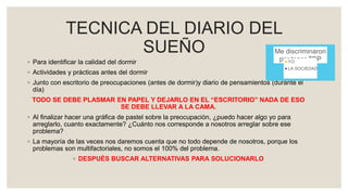 TECNICA DEL DIARIO DEL
SUEÑO
◦ Para identificar la calidad del dormir
◦ Actividades y prácticas antes del dormir
◦ Junto con escritorio de preocupaciones (antes de dormir)y diario de pensamientos (durante el
día)
TODO SE DEBE PLASMAR EN PAPEL Y DEJARLO EN EL “ESCRITORIO” NADA DE ESO
SE DEBE LLEVAR A LA CAMA.
◦ Al finalizar hacer una gráfica de pastel sobre la preocupación, ¿puedo hacer algo yo para
arreglarlo, cuanto exactamente? ¿Cuánto nos corresponde a nosotros arreglar sobre ese
problema?
◦ La mayoría de las veces nos daremos cuenta que no todo depende de nosotros, porque los
problemas son multifactoriales, no somos el 100% del problema.
◦ DESPUÉS BUSCAR ALTERNATIVAS PARA SOLUCIONARLO
Me discriminaron
por tener TBPYO
LA SOCIEDAD
 
