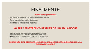 FINALMENTE
Nunca luchar para dormir.
◦ No culpar al insomnio por las incapacidades del día.
◦ Tener expectativas reales de la vida.
◦ Identificar si estoy siendo irracional.
NO SER CATASTROFICO DESPUES DE UNA MALA NOCHE
◦ SER FLEXIBLES Y GENERAR ALTERNATIVAS
◦ NO estar en cama “dando vueltas mas de 30 min”
SI DESPUÉS DE 2 SEMANAS NO LOGRA NADA CON ESTOS CONSEJOS IR A LA
CLÍNICA DEL SUEÑO
 