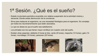 1ª Sesión. ¿Qué es el sueño?
◦ Estado involuntario-periódico-reversible con relativa suspensión de la actividad motora y
sensorial. Donde existe disminución de la conciencia.
◦ Sirve para restaurar el organismo, es una necesidad fisiológica para el organismo. Es complejo
por todos los neurotransmisores que están asociados.
◦ Lo que se desea es que el sueño sea satisfactorio.
◦ Los primates son los que tienen mayor similitud con nuestro ciclo del sueño.
◦ Existen otras especies: elefante (3 horas al día), cerdo (8 horas), mapache (12 horas), gato (14
horas), murciélago (19 horas), perezoso (20 horas).
 