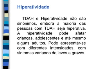Hiperatividade
TDAH e Hiperatividade não são
sinônimos, embora a maioria das
pessoas com TDAH seja hiperativa.
A hiperatividade pode afetar
crianças, adolescentes e até mesmo
alguns adultos. Pode apresentar-se
com diferentes intensidades, com
sintomas variando de leves a graves.
 