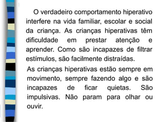 O verdadeiro comportamento hiperativo
interfere na vida familiar, escolar e social
da criança. As crianças hiperativas têm
dificuldade em prestar atenção e
aprender. Como são incapazes de filtrar
estímulos, são facilmente distraídas.
As crianças hiperativas estão sempre em
movimento, sempre fazendo algo e são
incapazes de ficar quietas. São
impulsivas. Não param para olhar ou
ouvir.
 