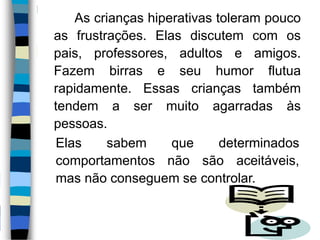 As crianças hiperativas toleram pouco
as frustrações. Elas discutem com os
pais, professores, adultos e amigos.
Fazem birras e seu humor flutua
rapidamente. Essas crianças também
tendem a ser muito agarradas às
pessoas.
Elas sabem que determinados
comportamentos não são aceitáveis,
mas não conseguem se controlar.
 