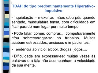 TDAH do tipo predominantemente Hiperativo-
Impulsivo
• Inquietação – mexer as mãos e/ou pés quando
sentado, musculatura tensa, com dificuldade em
ficar parado num lugar por muito tempo;
• Pode falar, comer, comprar,... compulsivamente
e/ou sobrecarregar-se no trabalho. Muitos
acabam estressados, ansiosos e impacientes;
• Tendência ao vício: álcool, drogas, jogos,...
• Dificuldade em expressar-se: muitas vezes as
palavras e a fala não acompanham a velocidade
da sua mente.
 