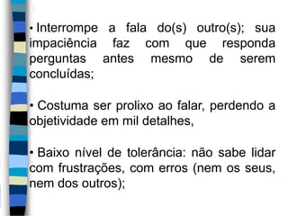 • Interrompe a fala do(s) outro(s); sua
impaciência faz com que responda
perguntas antes mesmo de serem
concluídas;
• Costuma ser prolixo ao falar, perdendo a
objetividade em mil detalhes,
• Baixo nível de tolerância: não sabe lidar
com frustrações, com erros (nem os seus,
nem dos outros);
 