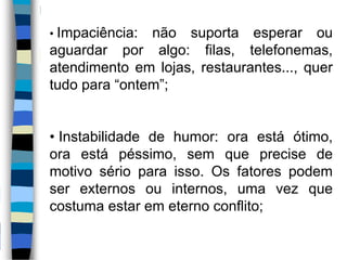 • Impaciência: não suporta esperar ou
aguardar por algo: filas, telefonemas,
atendimento em lojas, restaurantes..., quer
tudo para “ontem”;
• Instabilidade de humor: ora está ótimo,
ora está péssimo, sem que precise de
motivo sério para isso. Os fatores podem
ser externos ou internos, uma vez que
costuma estar em eterno conflito;
 