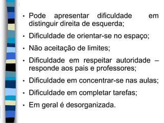 • Pode apresentar dificuldade em
distinguir direita de esquerda;
• Dificuldade de orientar-se no espaço;
• Não aceitação de limites;
• Dificuldade em respeitar autoridade –
responde aos pais e professores;
• Dificuldade em concentrar-se nas aulas;
• Dificuldade em completar tarefas;
• Em geral é desorganizada.
 