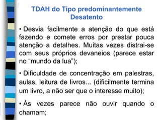 TDAH do Tipo predominantemente
Desatento
• Desvia facilmente a atenção do que está
fazendo e comete erros por prestar pouca
atenção a detalhes. Muitas vezes distrai-se
com seus próprios devaneios (parece estar
no “mundo da lua”);
• Dificuldade de concentração em palestras,
aulas, leitura de livros... (dificilmente termina
um livro, a não ser que o interesse muito);
• Às vezes parece não ouvir quando o
chamam;
 