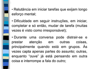 • Relutância em iniciar tarefas que exijam longo
esforço mental;
• Dificuldade em seguir instruções, em iniciar,
completar e só então, mudar de tarefa (muitas
vezes é visto como irresponsável);
• Durante uma conversa pode distrair-se e
prestar atenção em outras coisas,
principalmente quando está em grupos. Às
vezes capta apenas partes do assunto; outras,
enquanto “ouve” já está pensando em outra
coisa e interrompe a fala do outro;
 
