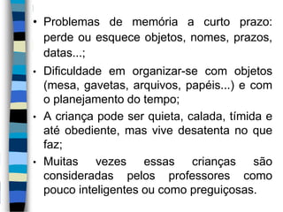 • Problemas de memória a curto prazo:
perde ou esquece objetos, nomes, prazos,
datas...;
• Dificuldade em organizar-se com objetos
(mesa, gavetas, arquivos, papéis...) e com
o planejamento do tempo;
• A criança pode ser quieta, calada, tímida e
até obediente, mas vive desatenta no que
faz;
• Muitas vezes essas crianças são
consideradas pelos professores como
pouco inteligentes ou como preguiçosas.
 