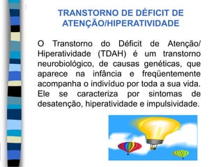 O Transtorno do Déficit de Atenção/
Hiperatividade (TDAH) é um transtorno
neurobiológico, de causas genéticas, que
aparece na infância e freqüentemente
acompanha o indivíduo por toda a sua vida.
Ele se caracteriza por sintomas de
desatenção, hiperatividade e impulsividade.
TRANSTORNO DE DÉFICIT DE
ATENÇÃO/HIPERATIVIDADE
 