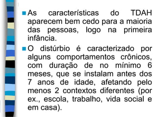  As características do TDAH
aparecem bem cedo para a maioria
das pessoas, logo na primeira
infância.
 O distúrbio é caracterizado por
alguns comportamentos crônicos,
com duração de no mínimo 6
meses, que se instalam antes dos
7 anos de idade, afetando pelo
menos 2 contextos diferentes (por
ex., escola, trabalho, vida social e
em casa).
 