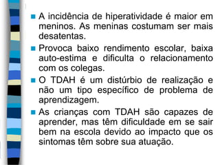  A incidência de hiperatividade é maior em
meninos. As meninas costumam ser mais
desatentas.
 Provoca baixo rendimento escolar, baixa
auto-estima e dificulta o relacionamento
com os colegas.
 O TDAH é um distúrbio de realização e
não um tipo específico de problema de
aprendizagem.
 As crianças com TDAH são capazes de
aprender, mas têm dificuldade em se sair
bem na escola devido ao impacto que os
sintomas têm sobre sua atuação.
 