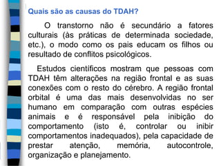 Quais são as causas do TDAH?
O transtorno não é secundário a fatores
culturais (às práticas de determinada sociedade,
etc.), o modo como os pais educam os filhos ou
resultado de conflitos psicológicos.
Estudos científicos mostram que pessoas com
TDAH têm alterações na região frontal e as suas
conexões com o resto do cérebro. A região frontal
orbital é uma das mais desenvolvidas no ser
humano em comparação com outras espécies
animais e é responsável pela inibição do
comportamento (isto é, controlar ou inibir
comportamentos inadequados), pela capacidade de
prestar atenção, memória, autocontrole,
organização e planejamento.
 