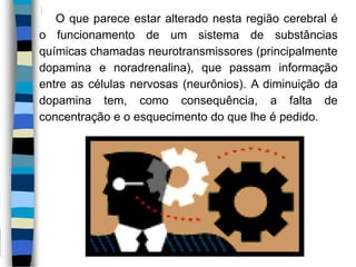 O que parece estar alterado nesta região cerebral é
o funcionamento de um sistema de substâncias
químicas chamadas neurotransmissores (principalmente
dopamina e noradrenalina), que passam informação
entre as células nervosas (neurônios). A diminuição da
dopamina tem, como consequência, a falta de
concentração e o esquecimento do que lhe é pedido.
 