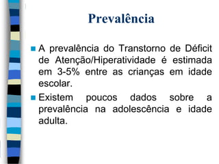Prevalência
 A prevalência do Transtorno de Déficit
de Atenção/Hiperatividade é estimada
em 3-5% entre as crianças em idade
escolar.
 Existem poucos dados sobre a
prevalência na adolescência e idade
adulta.
 