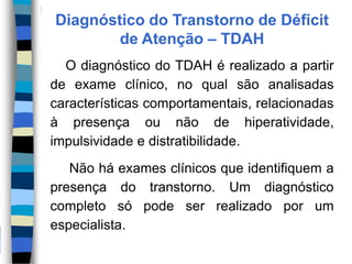 Diagnóstico do Transtorno de Déficit
de Atenção – TDAH
O diagnóstico do TDAH é realizado a partir
de exame clínico, no qual são analisadas
características comportamentais, relacionadas
à presença ou não de hiperatividade,
impulsividade e distratibilidade.
Não há exames clínicos que identifiquem a
presença do transtorno. Um diagnóstico
completo só pode ser realizado por um
especialista.
 