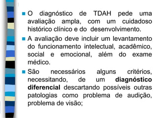  O diagnóstico de TDAH pede uma
avaliação ampla, com um cuidadoso
histórico clínico e do desenvolvimento.
 A avaliação deve incluir um levantamento
do funcionamento intelectual, acadêmico,
social e emocional, além do exame
médico.
 São necessários alguns critérios,
necessitando, de um diagnóstico
diferencial descartando possíveis outras
patologias como problema de audição,
problema de visão;
 