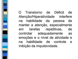 O Transtorno de Déficit de
Atenção/Hiperatividade interfere
na habilidade da pessoa de
manter a atenção, especialmente
em tarefas repetitivas, de
controlar adequadamente as
emoções e o nível de atividade e
na habilidade de controle e
inibição da impulsividade.
 