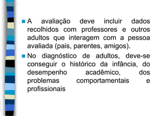  A avaliação deve incluir dados
recolhidos com professores e outros
adultos que interagem com a pessoa
avaliada (pais, parentes, amigos).
 No diagnóstico de adultos, deve-se
conseguir o histórico da infância, do
desempenho acadêmico, dos
problemas comportamentais e
profissionais
 