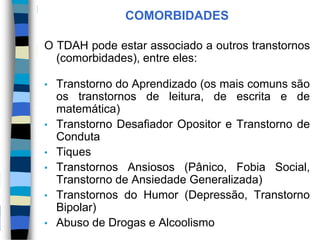 COMORBIDADES
O TDAH pode estar associado a outros transtornos
(comorbidades), entre eles:
• Transtorno do Aprendizado (os mais comuns são
os transtornos de leitura, de escrita e de
matemática)
• Transtorno Desafiador Opositor e Transtorno de
Conduta
• Tiques
• Transtornos Ansiosos (Pânico, Fobia Social,
Transtorno de Ansiedade Generalizada)
• Transtornos do Humor (Depressão, Transtorno
Bipolar)
• Abuso de Drogas e Alcoolismo
 