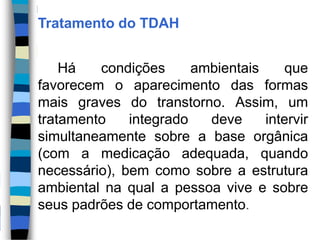 Tratamento do TDAH
Há condições ambientais que
favorecem o aparecimento das formas
mais graves do transtorno. Assim, um
tratamento integrado deve intervir
simultaneamente sobre a base orgânica
(com a medicação adequada, quando
necessário), bem como sobre a estrutura
ambiental na qual a pessoa vive e sobre
seus padrões de comportamento.
 