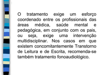 O tratamento exige um esforço
coordenado entre os profissionais das
áreas médica, saúde mental e
pedagógica, em conjunto com os pais,
ou seja, exige uma intervenção
multidisciplinar. Nos casos em que
existem concomitantemente Transtorno
de Leitura e de Escrita, recomenda-se
também tratamento fonoaudiológico.
 