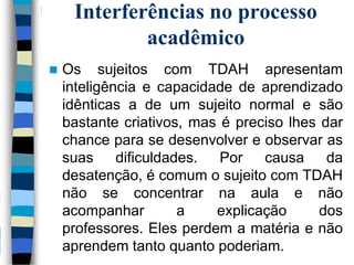 Interferências no processo
acadêmico
 Os sujeitos com TDAH apresentam
inteligência e capacidade de aprendizado
idênticas a de um sujeito normal e são
bastante criativos, mas é preciso lhes dar
chance para se desenvolver e observar as
suas dificuldades. Por causa da
desatenção, é comum o sujeito com TDAH
não se concentrar na aula e não
acompanhar a explicação dos
professores. Eles perdem a matéria e não
aprendem tanto quanto poderiam.
 