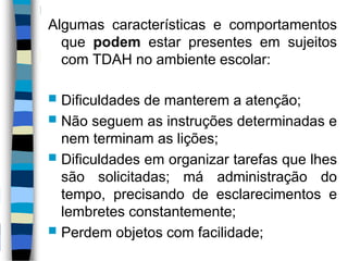Algumas características e comportamentos
que podem estar presentes em sujeitos
com TDAH no ambiente escolar:
 Dificuldades de manterem a atenção;
 Não seguem as instruções determinadas e
nem terminam as lições;
 Dificuldades em organizar tarefas que lhes
são solicitadas; má administração do
tempo, precisando de esclarecimentos e
lembretes constantemente;
 Perdem objetos com facilidade;
 