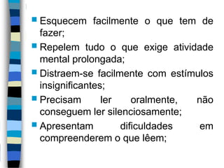  Esquecem facilmente o que tem de
fazer;
 Repelem tudo o que exige atividade
mental prolongada;
 Distraem-se facilmente com estímulos
insignificantes;
 Precisam ler oralmente, não
conseguem ler silenciosamente;
 Apresentam dificuldades em
compreenderem o que lêem;
 