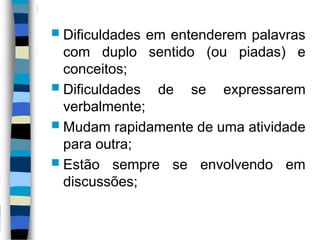  Dificuldades em entenderem palavras
com duplo sentido (ou piadas) e
conceitos;
 Dificuldades de se expressarem
verbalmente;
 Mudam rapidamente de uma atividade
para outra;
 Estão sempre se envolvendo em
discussões;
 