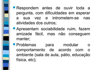 Respondem antes de ouvir toda a
pergunta, com dificuldades em esperar
a sua vez e intrometem-se nas
atividades dos outros;
 Apresentam sociabilidade ruim, fazem
amizade fácil, mas não conseguem
manter;
 Problemas para modular o
comportamento de acordo com o
ambiente (sala de aula, pátio, educação
física, etc);
 