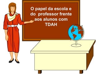 O papel da escola e
do professor frente
aos alunos com
TDAH
 
