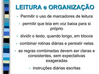 LEITURA e ORGANIZAÇÃO
• Permitir o uso de marcadores de leitura
• permitir que leia em voz baixa para si
próprio
• dividir o texto, quando longo, em blocos
• combinar rotinas diárias e persistir nelas
• as regras combinadas devem ser claras e
consistentes, sem expectativas
exageradas
• instruções diárias escritas
 