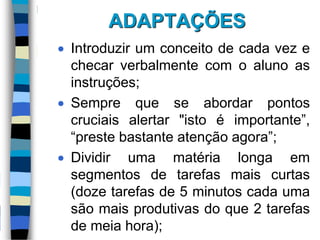 ADAPTAÇÕES
 Introduzir um conceito de cada vez e
checar verbalmente com o aluno as
instruções;
 Sempre que se abordar pontos
cruciais alertar "isto é importante”,
“preste bastante atenção agora”;
 Dividir uma matéria longa em
segmentos de tarefas mais curtas
(doze tarefas de 5 minutos cada uma
são mais produtivas do que 2 tarefas
de meia hora);
 
