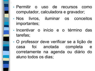 • Permitir o uso de recursos como
computador, calculadora e gravador;
• Nos livros, iluminar os conceitos
importantes;
• Incentivar o início e o término das
tarefas;
• O professor deve verificar se a lição de
casa foi anotada completa e
corretamente na agenda ou diário do
aluno todos os dias;
 