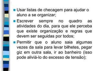  Usar listas de checagem para ajudar o
aluno a se organizar;
 Escrever sempre no quadro as
atividades do dia, para que ele perceba
que existe organização e regras que
devem ser seguidas por todos;
 Permitir que o aluno saia algumas
vezes da sala para levar bilhetes, pegar
giz em outra sala, ir ao banheiro (isso
pode aliviá-lo do excesso de tensão);
 