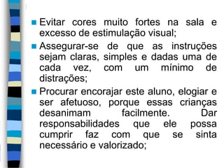  Evitar cores muito fortes na sala e
excesso de estimulação visual;
 Assegurar-se de que as instruções
sejam claras, simples e dadas uma de
cada vez, com um mínimo de
distrações;
 Procurar encorajar este aluno, elogiar e
ser afetuoso, porque essas crianças
desanimam facilmente. Dar
responsabilidades que ele possa
cumprir faz com que se sinta
necessário e valorizado;
 