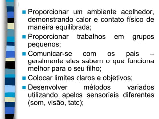  Proporcionar um ambiente acolhedor,
demonstrando calor e contato físico de
maneira equilibrada;
 Proporcionar trabalhos em grupos
pequenos;
 Comunicar-se com os pais –
geralmente eles sabem o que funciona
melhor para o seu filho;
 Colocar limites claros e objetivos;
 Desenvolver métodos variados
utilizando apelos sensoriais diferentes
(som, visão, tato);
 