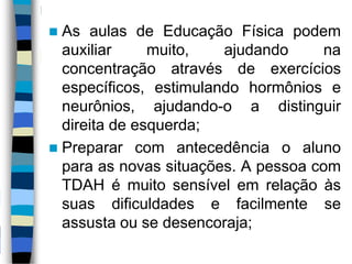  As aulas de Educação Física podem
auxiliar muito, ajudando na
concentração através de exercícios
específicos, estimulando hormônios e
neurônios, ajudando-o a distinguir
direita de esquerda;
 Preparar com antecedência o aluno
para as novas situações. A pessoa com
TDAH é muito sensível em relação às
suas dificuldades e facilmente se
assusta ou se desencoraja;
 