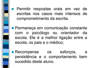 Permitir respostas orais em vez de
escritas nos casos mais intensos de
comprometimento da escrita.
 Permaneça em comunicação constante
com o psicólogo ou orientador da
escola. Ele é a melhor ligação entre a
escola, os pais e o médico;
 Recompense os esforços, a
persistência e o comportamento bem
sucedido deste aluno.
 