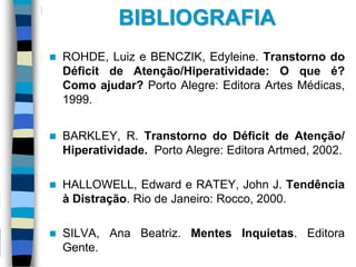 BIBLIOGRAFIA
 ROHDE, Luiz e BENCZIK, Edyleine. Transtorno do
Déficit de Atenção/Hiperatividade: O que é?
Como ajudar? Porto Alegre: Editora Artes Médicas,
1999.
 BARKLEY, R. Transtorno do Déficit de Atenção/
Hiperatividade. Porto Alegre: Editora Artmed, 2002.
 HALLOWELL, Edward e RATEY, John J. Tendência
à Distração. Rio de Janeiro: Rocco, 2000.
 SILVA, Ana Beatriz. Mentes Inquietas. Editora
Gente.
 