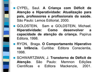  CYPEL, Saul. A Criança com Déficit de
Atenção e Hiperatividade: Atualização para
pais, professores e profissionais da saúde.
São Paulo: Lemos Editorial, 2000.
 GOLDSTEIN, Sam e GOLDSTEIN, Michael.
Hiperatividade: Como desenvolver a
capacidade de atenção da criança. Papirus
Editora, 1998.
 RYON, Braga. O Comportamento Hiperativo
na Infância. Curitiba: Editora Conscientia,
1998.
 SCHWARTZMAN, J. Transtorno de Déficit de
Atenção. São Paulo: Memnon Edições
Científicas e Editora Mackenzie, 2001.
 