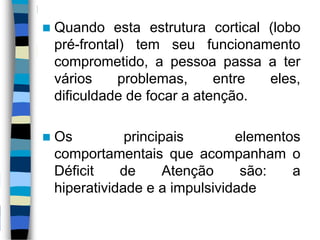  Quando esta estrutura cortical (lobo
pré-frontal) tem seu funcionamento
comprometido, a pessoa passa a ter
vários problemas, entre eles,
dificuldade de focar a atenção.
 Os principais elementos
comportamentais que acompanham o
Déficit de Atenção são: a
hiperatividade e a impulsividade
 