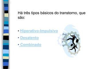 Há três tipos básicos do transtorno, que
são:
• Hiperativo-Impulsivo
• Desatento
• Combinado
 